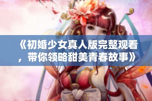 《初婚少女真人版完整观看，带你领略甜美青春故事》