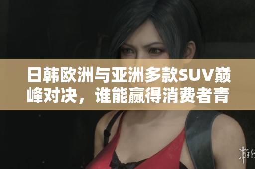 日韩欧洲与亚洲多款SUV巅峰对决，谁能赢得消费者青睐？