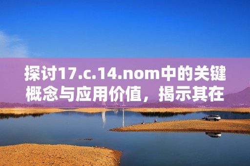 探讨17.c.14.nom中的关键概念与应用价值，揭示其在相关领域的重要性与影响力