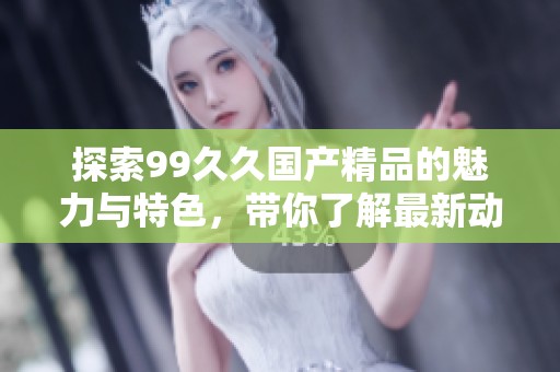 探索99久久国产精品的魅力与特色，带你了解最新动态与精彩内容
