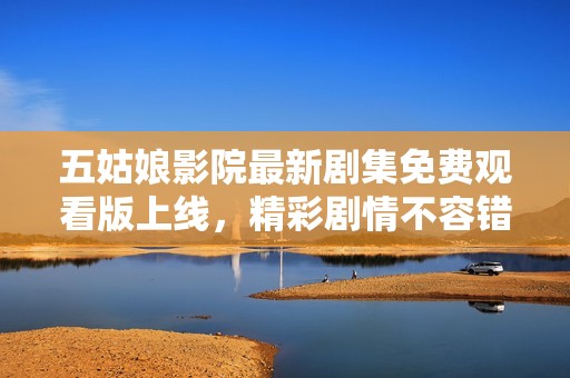 五姑娘影院最新剧集免费观看版上线，精彩剧情不容错过