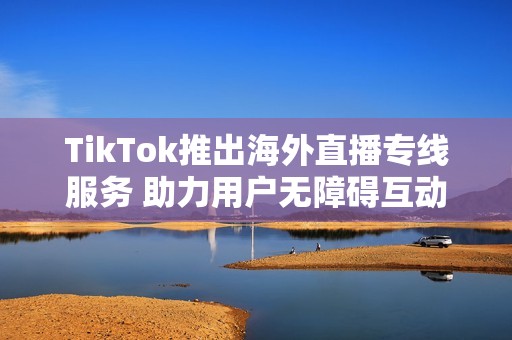 TikTok推出海外直播专线服务 助力用户无障碍互动与分享