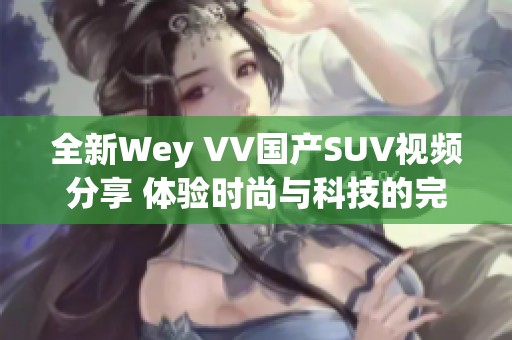 全新Wey VV国产SUV视频分享 体验时尚与科技的完美结合