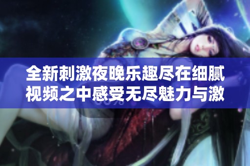全新刺激夜晚乐趣尽在细腻视频之中感受无尽魅力与激情