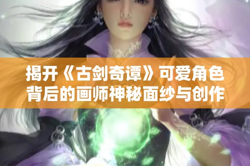 揭开《古剑奇谭》可爱角色背后的画师神秘面纱与创作故事