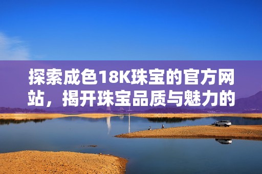 探索成色18K珠宝的官方网站，揭开珠宝品质与魅力的奥秘