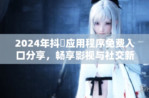 2024年抖抈应用程序免费入口分享，畅享影视与社交新体验