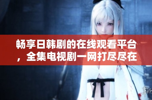 畅享日韩剧的在线观看平台，全集电视剧一网打尽尽在这里