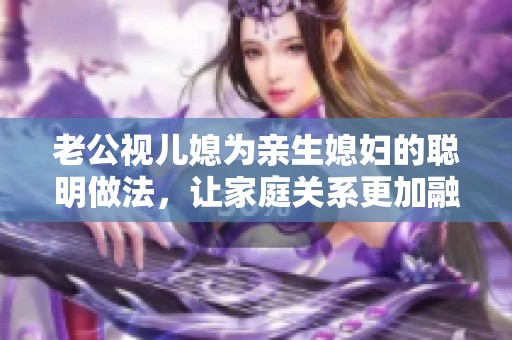 老公视儿媳为亲生媳妇的聪明做法，让家庭关系更加融洽