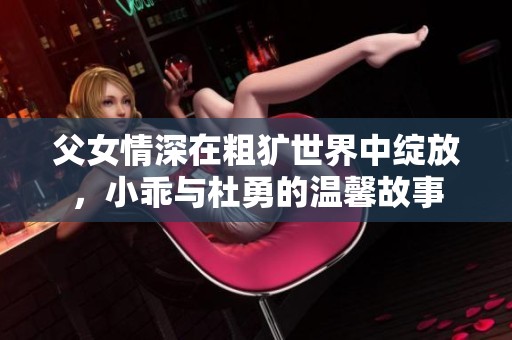 父女情深在粗犷世界中绽放，小乖与杜勇的温馨故事