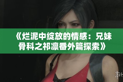 《烂泥中绽放的情感：兄妹骨科之祁凛番外篇探索》