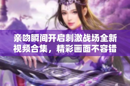 亲吻瞬间开启刺激战场全新视频合集，精彩画面不容错过！