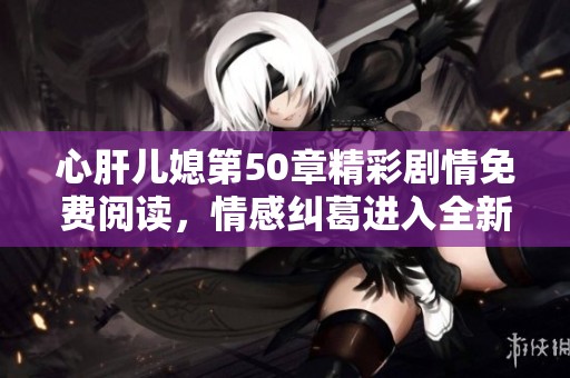 心肝儿媳第50章精彩剧情免费阅读，情感纠葛进入全新阶段