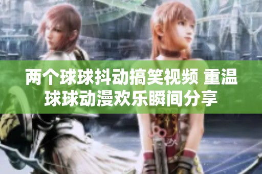 两个球球抖动搞笑视频 重温球球动漫欢乐瞬间分享