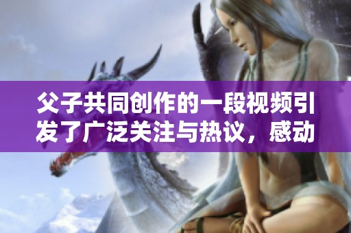 父子共同创作的一段视频引发了广泛关注与热议，感动众人心弦