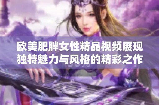 欧美肥胖女性精品视频展现独特魅力与风格的精彩之作