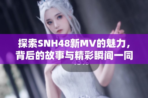 探索SNH48新MV的魅力，背后的故事与精彩瞬间一同揭晓