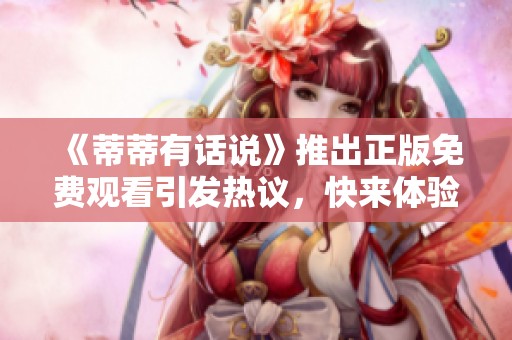 《蒂蒂有话说》推出正版免费观看引发热议，快来体验精彩内容吧