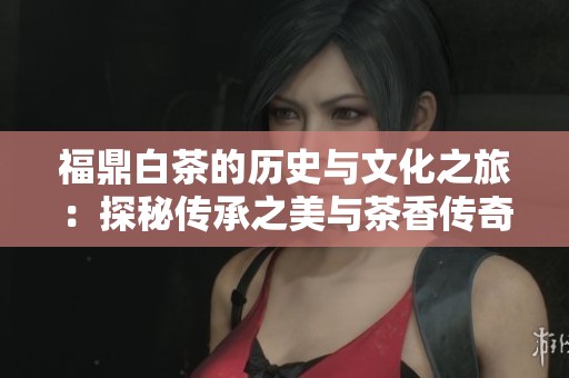 福鼎白茶的历史与文化之旅：探秘传承之美与茶香传奇