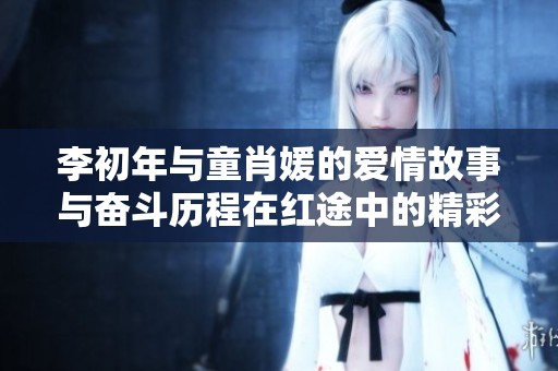 李初年与童肖媛的爱情故事与奋斗历程在红途中的精彩免费阅读体验