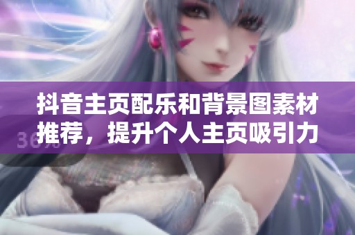 抖音主页配乐和背景图素材推荐，提升个人主页吸引力与个性化
