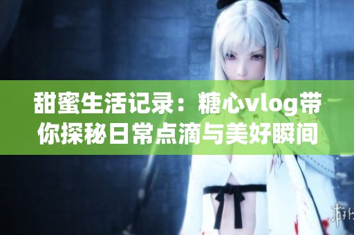 甜蜜生活记录：糖心vlog带你探秘日常点滴与美好瞬间