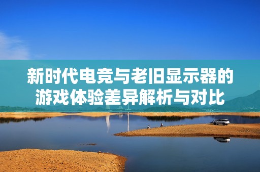 新时代电竞与老旧显示器的游戏体验差异解析与对比