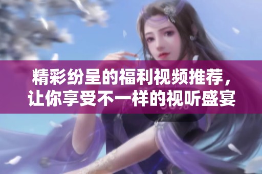 精彩纷呈的福利视频推荐，让你享受不一样的视听盛宴