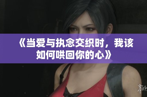 《当爱与执念交织时，我该如何哄回你的心》