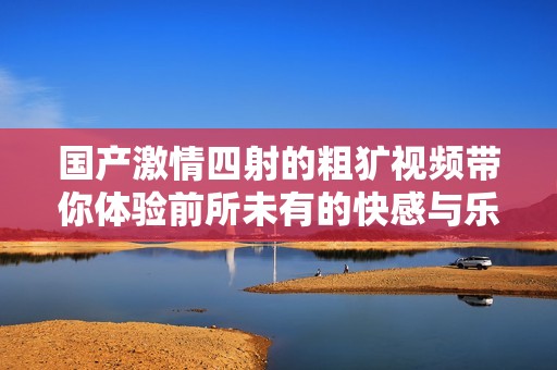 国产激情四射的粗犷视频带你体验前所未有的快感与乐趣
