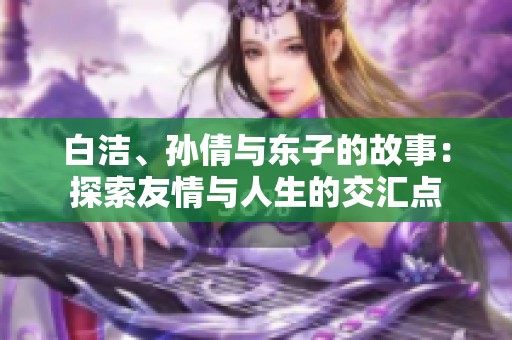白洁、孙倩与东子的故事：探索友情与人生的交汇点