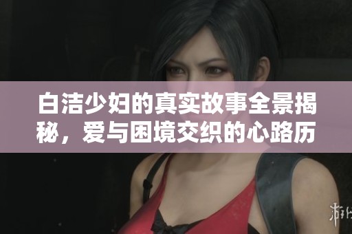 白洁少妇的真实故事全景揭秘，爱与困境交织的心路历程分析