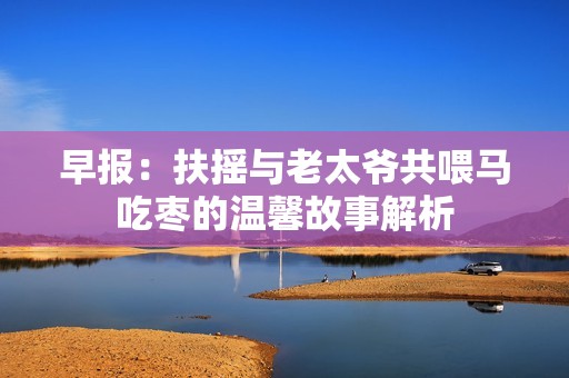 早报：扶摇与老太爷共喂马吃枣的温馨故事解析