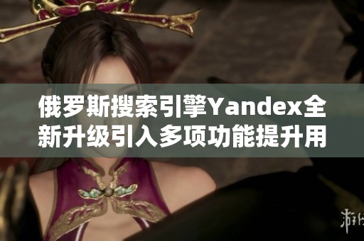 俄罗斯搜索引擎Yandex全新升级引入多项功能提升用户体验