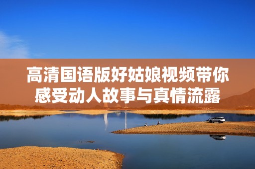 高清国语版好姑娘视频带你感受动人故事与真情流露