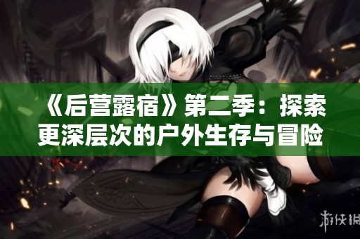 《后营露宿》第二季：探索更深层次的户外生存与冒险体验之旅