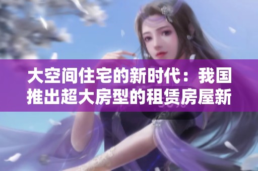 大空间住宅的新时代：我国推出超大房型的租赁房屋新选择