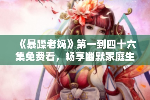 《暴躁老妈》第一到四十六集免费看，畅享幽默家庭生活的精彩瞬间
