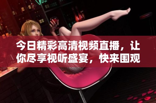 今日精彩高清视频直播，让你尽享视听盛宴，快来围观吧