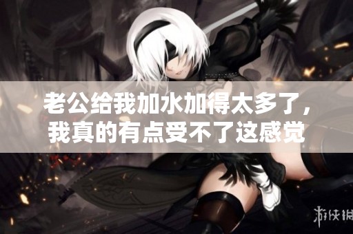 老公给我加水加得太多了，我真的有点受不了这感觉