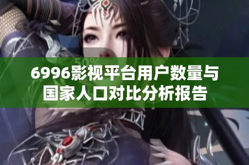 6996影视平台用户数量与国家人口对比分析报告