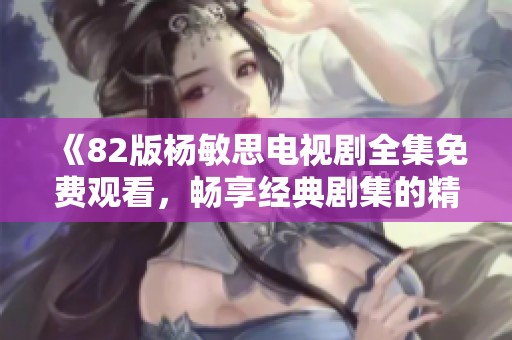 《82版杨敏思电视剧全集免费观看，畅享经典剧集的精彩回忆》