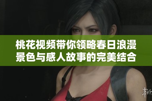 桃花视频带你领略春日浪漫景色与感人故事的完美结合