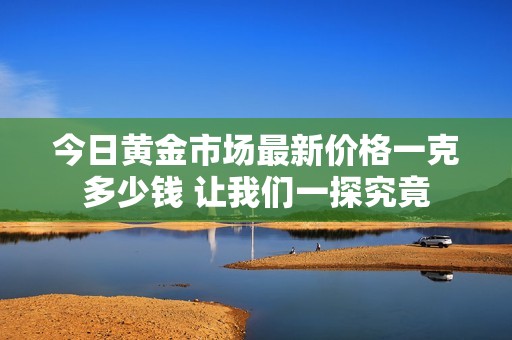 今日黄金市场最新价格一克多少钱 让我们一探究竟