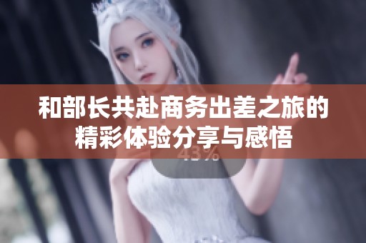 和部长共赴商务出差之旅的精彩体验分享与感悟