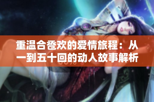 重温合卺欢的爱情旅程：从一到五十回的动人故事解析与感悟