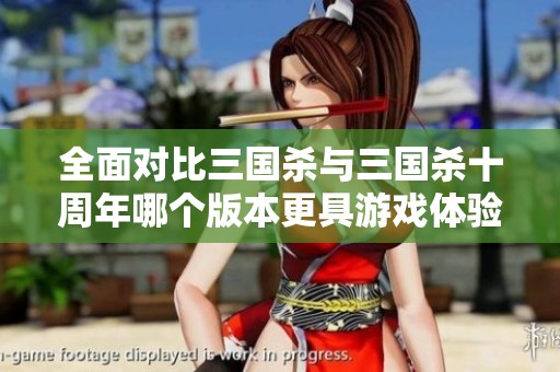 全面对比三国杀与三国杀十周年哪个版本更具游戏体验优势