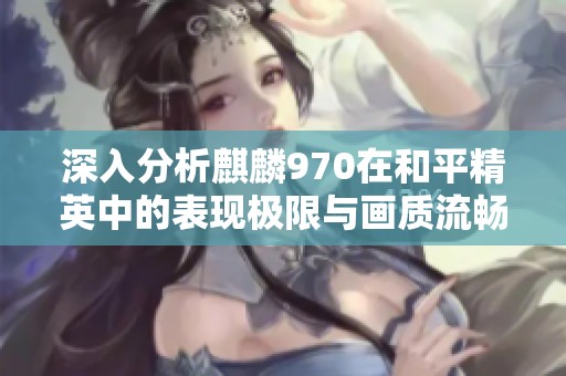 深入分析麒麟970在和平精英中的表现极限与画质流畅度设置探究