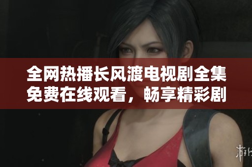 全网热播长风渡电视剧全集免费在线观看，畅享精彩剧集与感人故事
