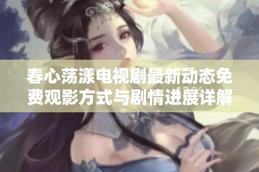 春心荡漾电视剧最新动态免费观影方式与剧情进展详解分享